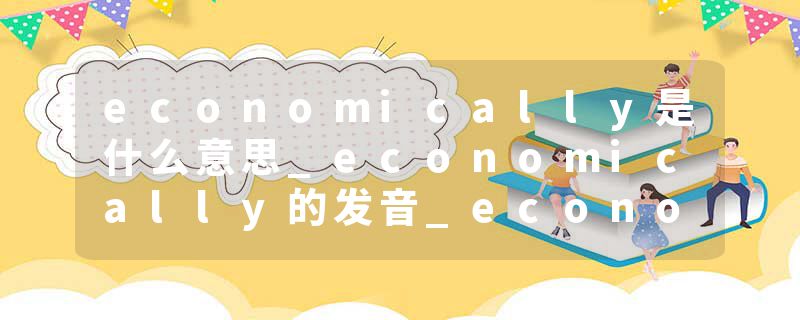 economically是什么意思_economically的发音_economically的用法_economically怎么记_economically翻译