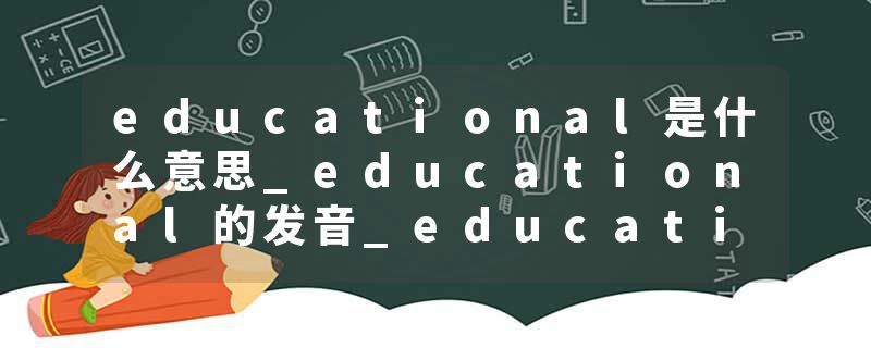 educational是什么意思_educational的发音_educational的用法_educational怎么记_educational翻译