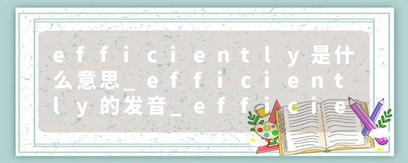 efficiently是什么意思_efficiently的发音_efficiently的用法_efficiently怎么记_efficiently翻译