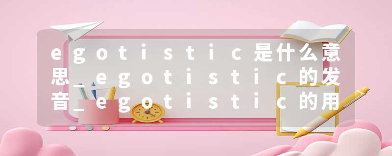 egotistic是什么意思_egotistic的发音_egotistic的用法_egotistic怎么记_egotistic翻译