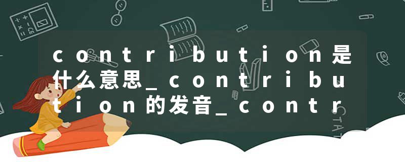 contribution是什么意思_contribution的发音_contribution的用法_contribution怎么记_contribution翻译