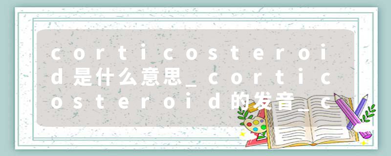 corticosteroid是什么意思_corticosteroid的发音_corticosteroid的用法_corticosteroid怎么记_corticosteroid翻译