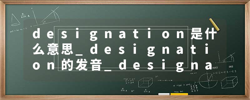 designation是什么意思_designation的发音_designation的用法_designation怎么记_designation翻译