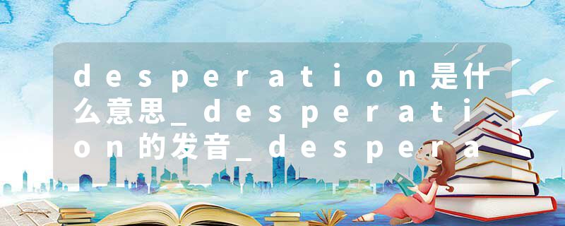 desperation是什么意思_desperation的发音_desperation的用法_desperation怎么记_desperation翻译