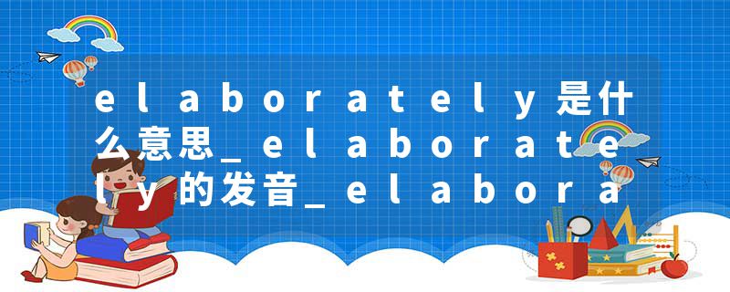 elaborately是什么意思_elaborately的发音_elaborately的用法_elaborately怎么记_elaborately翻译