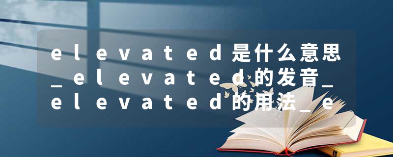 elevated是什么意思_elevated的发音_elevated的用法_elevated怎么记_elevated翻译