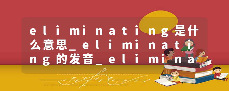 eliminating是什么意思_eliminating的发音_eliminating的用法_eliminating怎么记_eliminating翻译