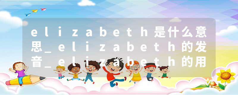 elizabeth是什么意思_elizabeth的发音_elizabeth的用法_elizabeth怎么记_elizabeth翻译