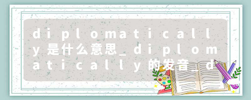 diplomatically是什么意思_diplomatically的发音_diplomatically的用法_diplomatically怎么记_diplomatically翻译