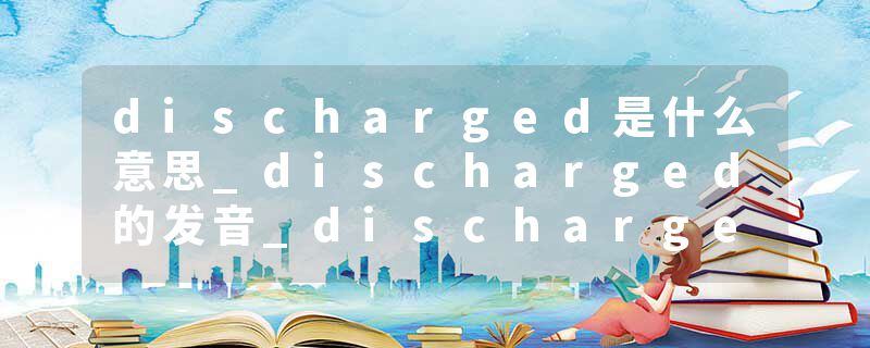 discharged是什么意思_discharged的发音_discharged的用法_discharged怎么记_discharged翻译