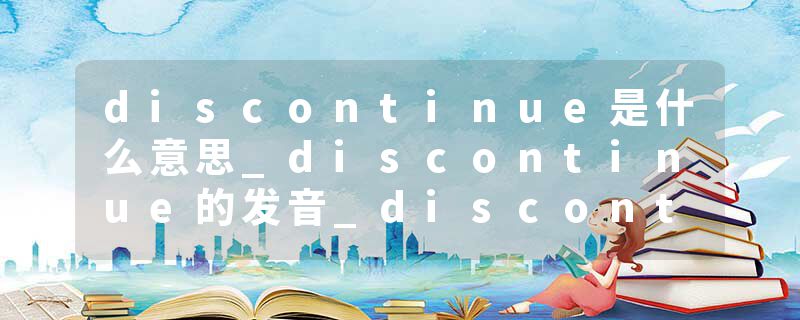 discontinue是什么意思_discontinue的发音_discontinue的用法_discontinue怎么记_discontinue翻译