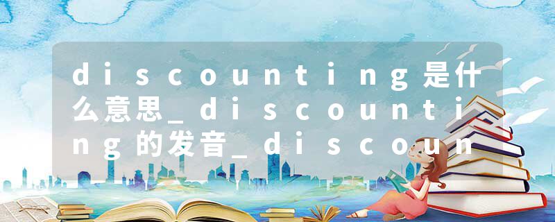 discounting是什么意思_discounting的发音_discounting的用法_discounting怎么记_discounting翻译