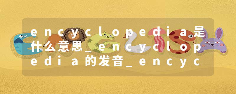 encyclopedia是什么意思_encyclopedia的发音_encyclopedia的用法_encyclopedia怎么记_encyclopedia翻译
