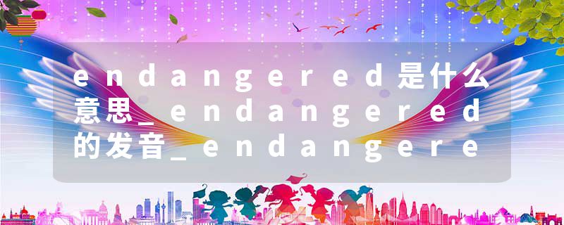 endangered是什么意思_endangered的发音_endangered的用法_endangered怎么记_endangered翻译