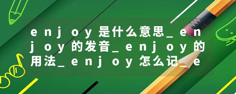 enjoy是什么意思_enjoy的发音_enjoy的用法_enjoy怎么记_enjoy翻译