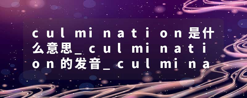 culmination是什么意思_culmination的发音_culmination的用法_culmination怎么记_culmination翻译