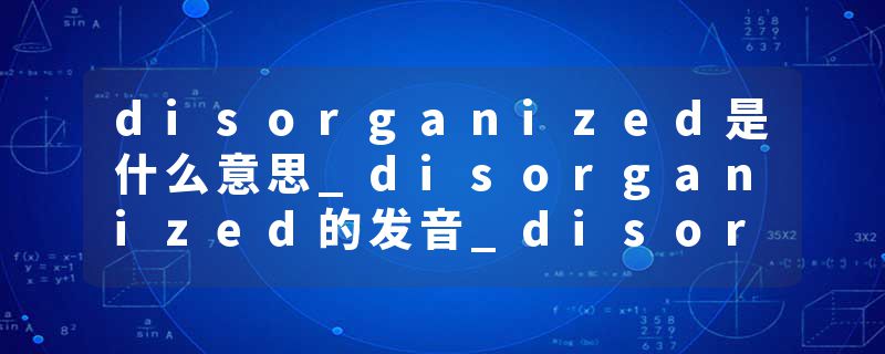 disorganized是什么意思_disorganized的发音_disorganized的用法_disorganized怎么记_disorganized翻译