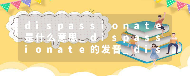 dispassionate是什么意思_dispassionate的发音_dispassionate的用法_dispassionate怎么记_dispassionate翻译