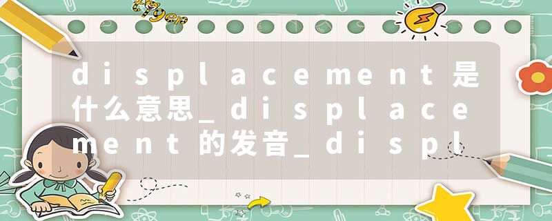 displacement是什么意思_displacement的发音_displacement的用法_displacement怎么记_displacement翻译