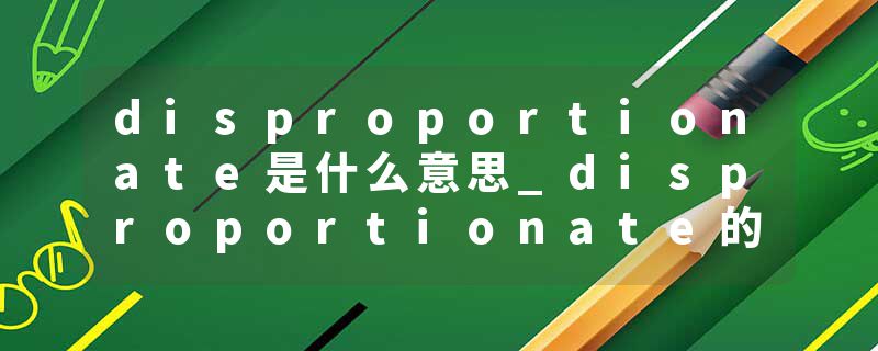 disproportionate是什么意思_disproportionate的发音_disproportionate的用法_disproportionate怎么记_disproportionate翻译