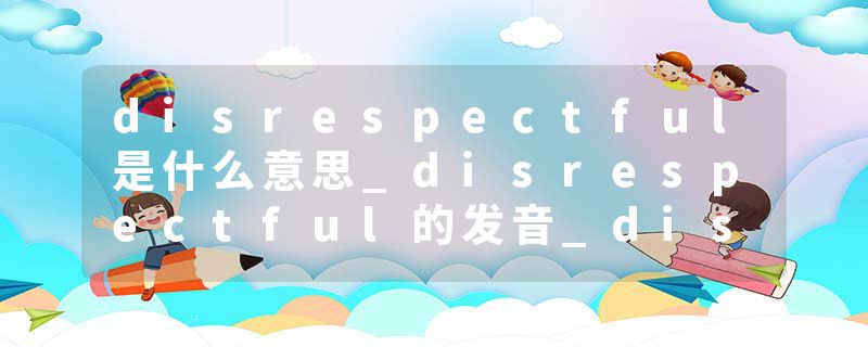 disrespectful是什么意思_disrespectful的发音_disrespectful的用法_disrespectful怎么记_disrespectful翻译