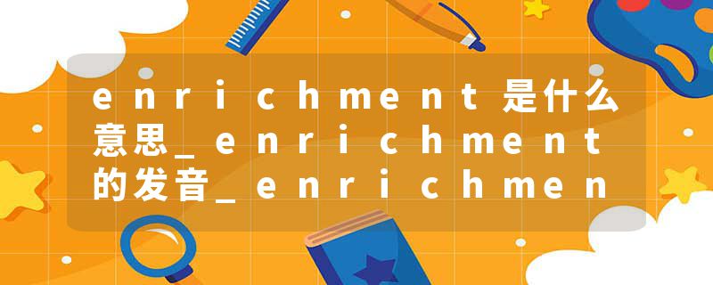 enrichment是什么意思_enrichment的发音_enrichment的用法_enrichment怎么记_enrichment翻译