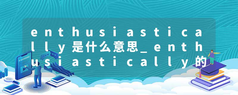 enthusiastically是什么意思_enthusiastically的发音_enthusiastically的用法_enthusiastically怎么记_enthusiastically翻译