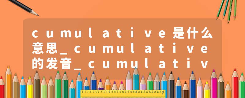 cumulative是什么意思_cumulative的发音_cumulative的用法_cumulative怎么记_cumulative翻译