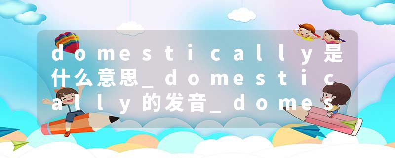 domestically是什么意思_domestically的发音_domestically的用法_domestically怎么记_domestically翻译