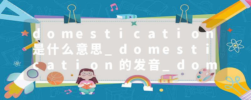 domestication是什么意思_domestication的发音_domestication的用法_domestication怎么记_domestication翻译