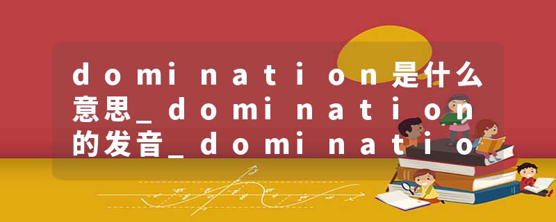 domination是什么意思_domination的发音_domination的用法_domination怎么记_domination翻译