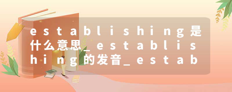 establishing是什么意思_establishing的发音_establishing的用法_establishing怎么记_establishing翻译