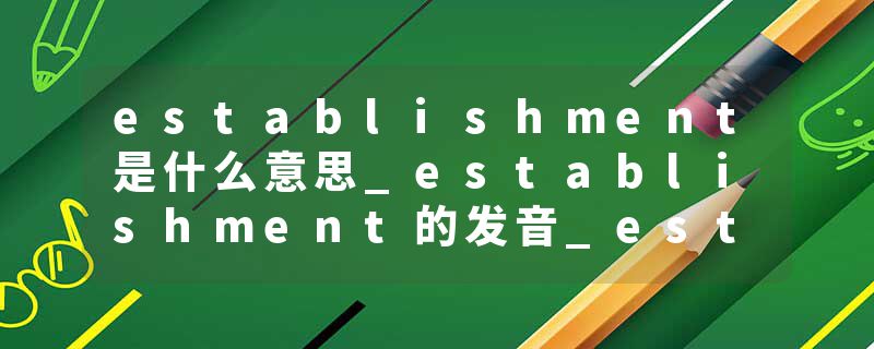 establishment是什么意思_establishment的发音_establishment的用法_establishment怎么记_establishment翻译