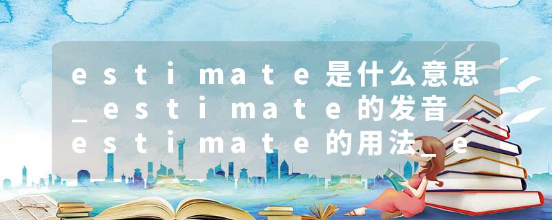 estimate是什么意思_estimate的发音_estimate的用法_estimate怎么记_estimate翻译