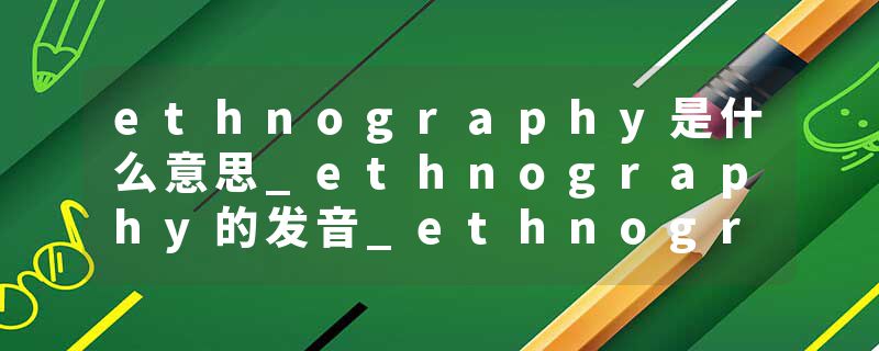 ethnography是什么意思_ethnography的发音_ethnography的用法_ethnography怎么记_ethnography翻译