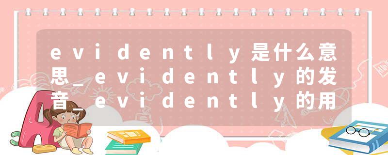 evidently是什么意思_evidently的发音_evidently的用法_evidently怎么记_evidently翻译