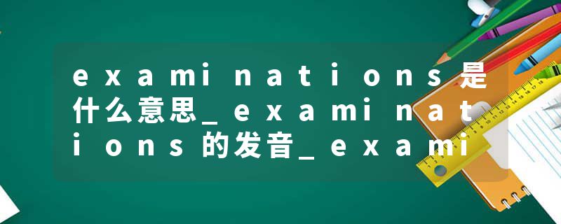 examinations是什么意思_examinations的发音_examinations的用法_examinations怎么记_examinations翻译