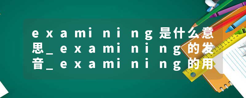 examining是什么意思_examining的发音_examining的用法_examining怎么记_examining翻译