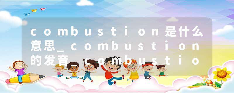 combustion是什么意思_combustion的发音_combustion的用法_combustion怎么记_combustion翻译