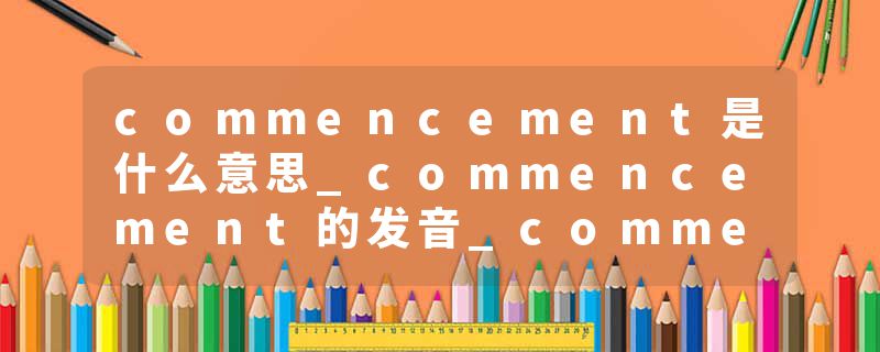 commencement是什么意思_commencement的发音_commencement的用法_commencement怎么记_commencement翻译