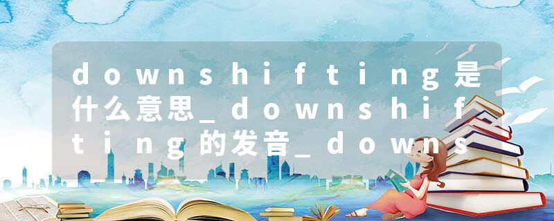 downshifting是什么意思_downshifting的发音_downshifting的用法_downshifting怎么记_downshifting翻译