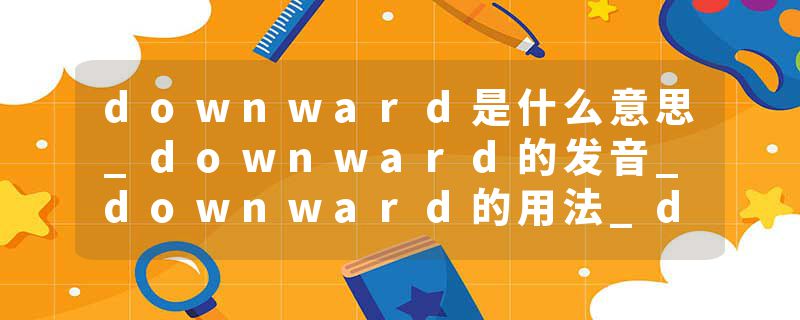 downward是什么意思_downward的发音_downward的用法_downward怎么记_downward翻译
