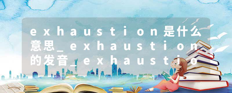 exhaustion是什么意思_exhaustion的发音_exhaustion的用法_exhaustion怎么记_exhaustion翻译