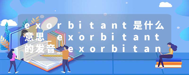 exorbitant是什么意思_exorbitant的发音_exorbitant的用法_exorbitant怎么记_exorbitant翻译