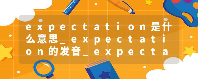 expectation是什么意思_expectation的发音_expectation的用法_expectation怎么记_expectation翻译