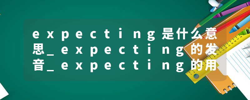expecting是什么意思_expecting的发音_expecting的用法_expecting怎么记_expecting翻译