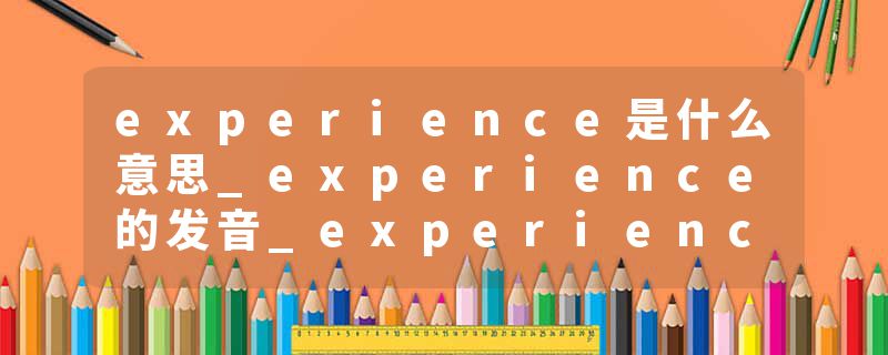experience是什么意思_experience的发音_experience的用法_experience怎么记_experience翻译
