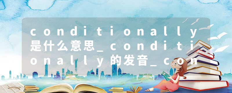 conditionally是什么意思_conditionally的发音_conditionally的用法_conditionally怎么记_conditionally翻译