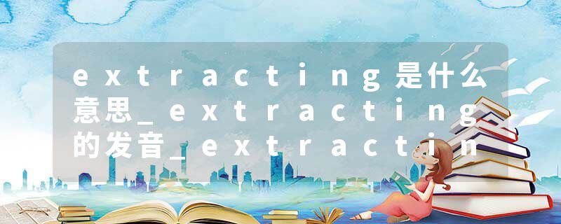 extracting是什么意思_extracting的发音_extracting的用法_extracting怎么记_extracting翻译