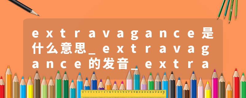extravagance是什么意思_extravagance的发音_extravagance的用法_extravagance怎么记_extravagance翻译